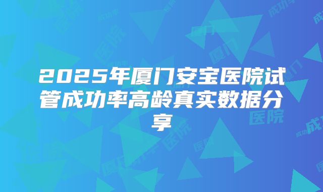 2025年厦门安宝医院试管成功率高龄真实数据分享