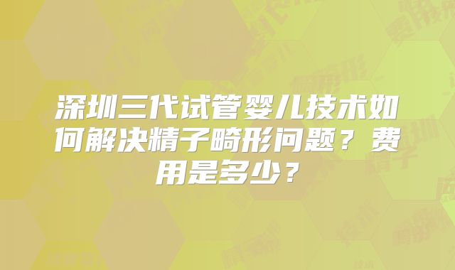 深圳三代试管婴儿技术如何解决精子畸形问题?费用是多少?