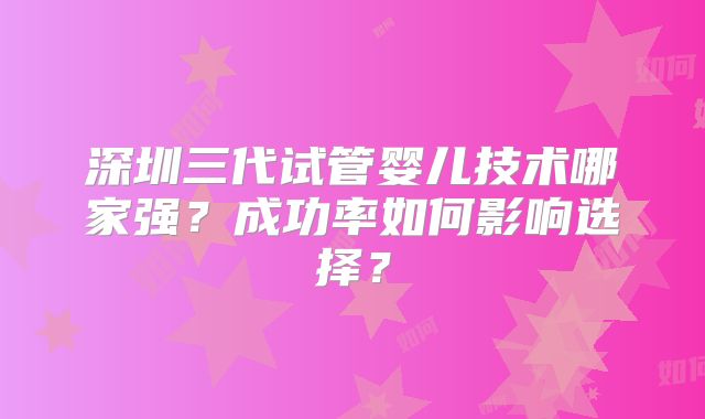 深圳三代试管婴儿技术哪家强?成功率如何影响选择?