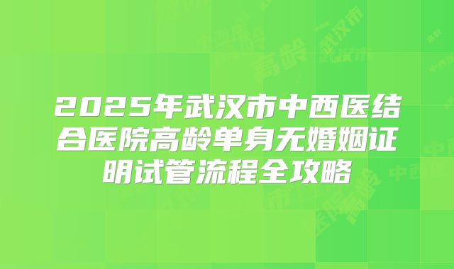 2025年武汉市中西医结合医院高龄单身无婚姻证明试管流程全攻略
