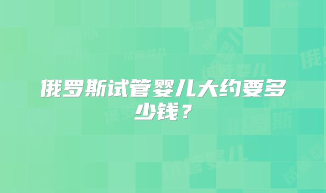 俄罗斯试管婴儿大约要多少钱？