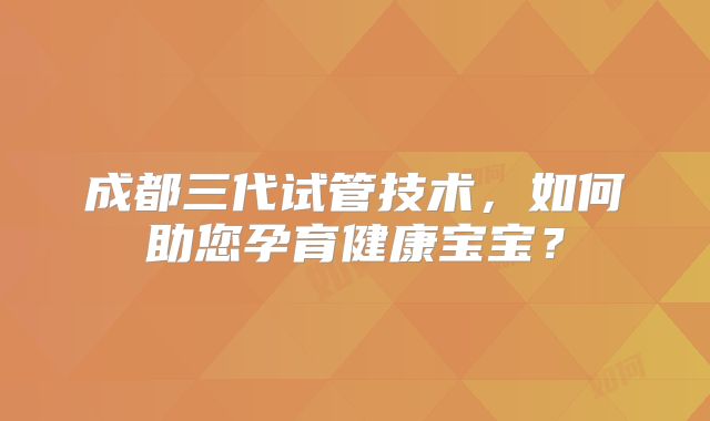 成都三代试管技术,如何助您孕育健康宝宝?