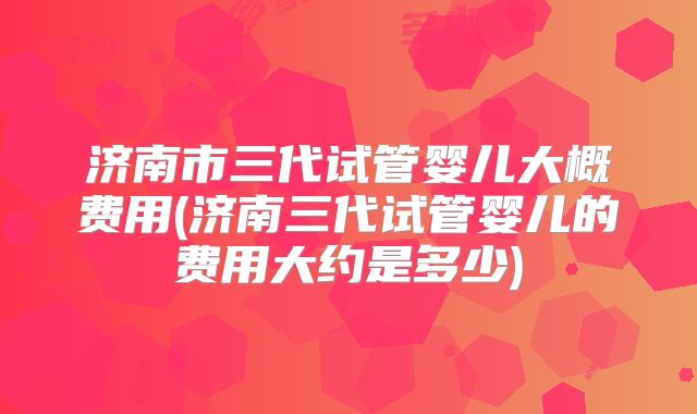 济南市三代试管婴儿大概费用(济南三代试管婴儿的费用大约是多少)