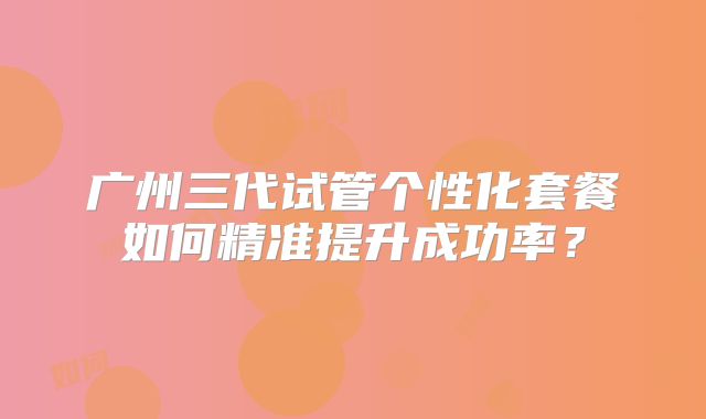 广州三代试管个性化套餐如何精准提升成功率?