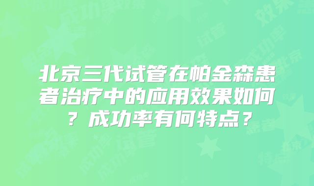 北京三代试管在帕金森患者治疗中的应用效果如何?成功率有何特点?