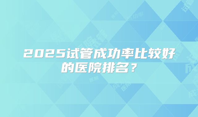 2025试管成功率比较好的医院排名?