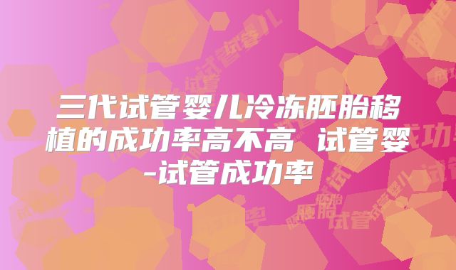三代试管婴儿冷冻胚胎移植的成功率高不高 试管婴-试管成功率