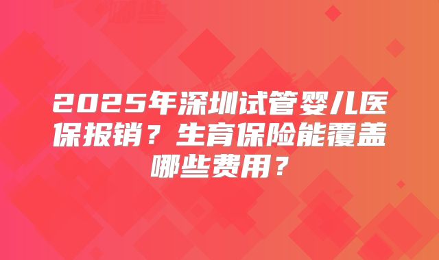 2025年深圳试管婴儿医保报销？生育保险能覆盖哪些费用？