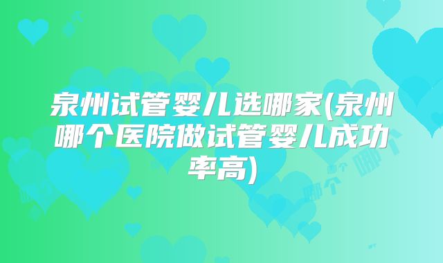 泉州试管婴儿选哪家(泉州哪个医院做试管婴儿成功率高)