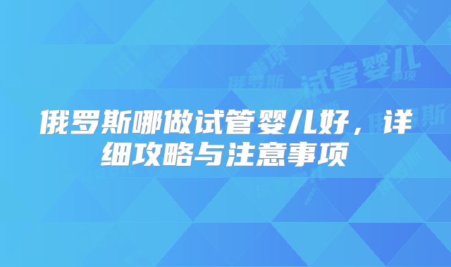 俄罗斯哪做试管婴儿好，详细攻略与注意事项