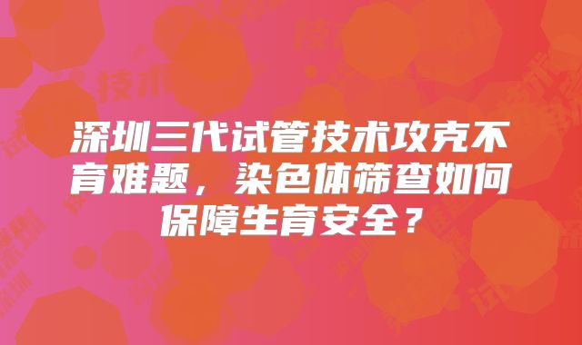 深圳三代试管技术攻克不育难题,染色体筛查如何保障生育安全?