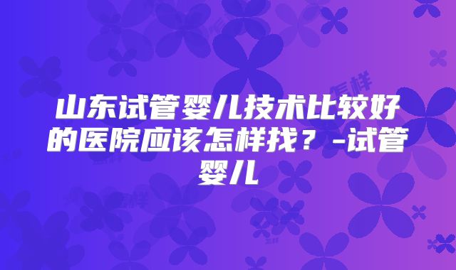 山东试管婴儿技术比较好的医院应该怎样找?-试管婴儿
