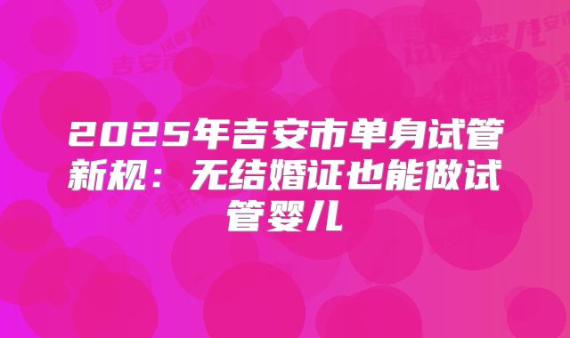 2025年吉安市单身试管新规：无结婚证也能做试管婴儿
