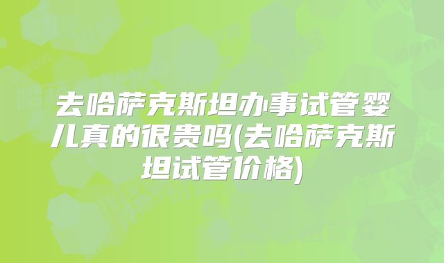 去哈萨克斯坦办事试管婴儿真的很贵吗(去哈萨克斯坦试管价格)