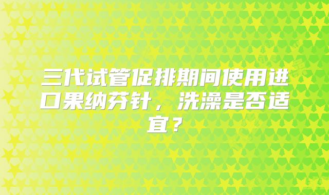 三代试管促排期间使用进口果纳芬针,洗澡是否适宜?