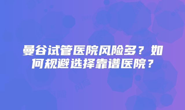 曼谷试管医院风险多？如何规避选择靠谱医院？