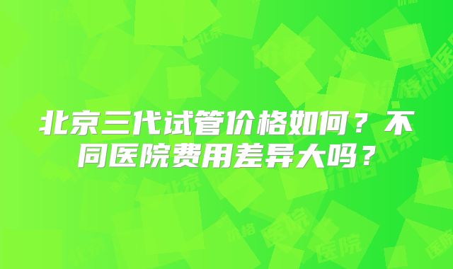 北京三代试管价格如何?不同医院费用差异大吗?