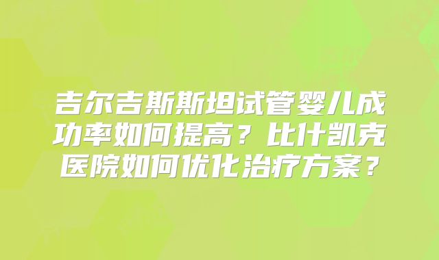 吉尔吉斯斯坦试管婴儿成功率如何提高?比什凯克医院如何优化治疗方案?