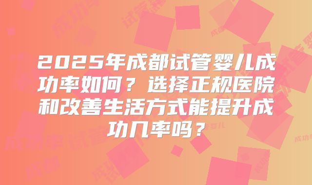 2025年成都试管婴儿成功率如何?选择正规医院和改善生活方式能提升成功几率吗?
