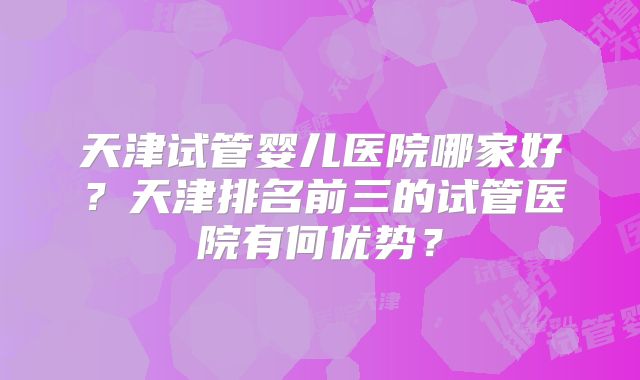 天津试管婴儿医院哪家好?天津排名前三的试管医院有何优势?