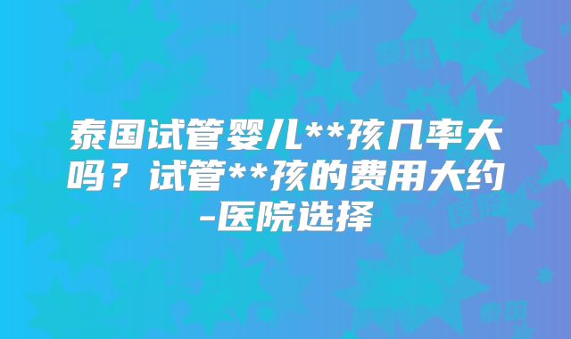 泰国试管婴儿**孩几率大吗?试管**孩的费用大约-医院选择
