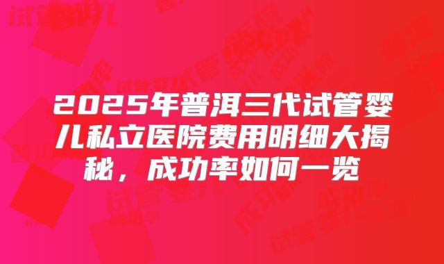 2025年普洱三代试管婴儿私立医院费用明细大揭秘,成功率如何一览