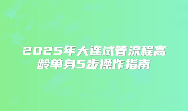 2025年大连试管流程高龄单身5步操作指南