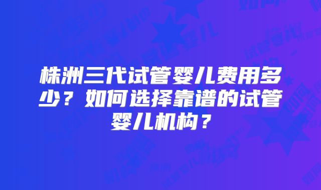 株洲三代试管婴儿费用多少？如何选择靠谱的试管婴儿机构？