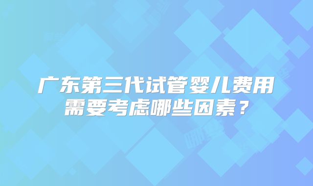 广东第三代试管婴儿费用需要考虑哪些因素？