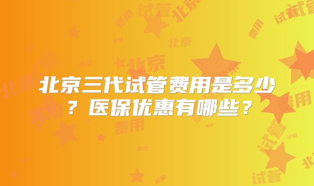 北京三代试管费用是多少?医保优惠有哪些?