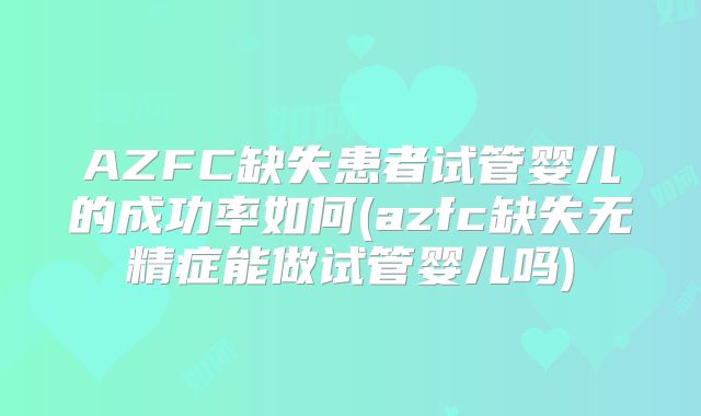 AZFC缺失患者试管婴儿的成功率如何(azfc缺失无精症能做试管婴儿吗)