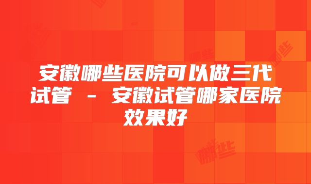 安徽哪些医院可以做三代试管 - 安徽试管哪家医院效果好