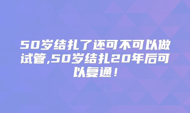 50岁结扎了还可不可以做试管,50岁结扎20年后可以复通！