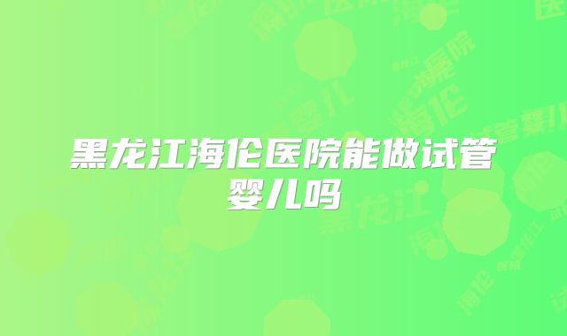 黑龙江海伦医院能做试管婴儿吗
