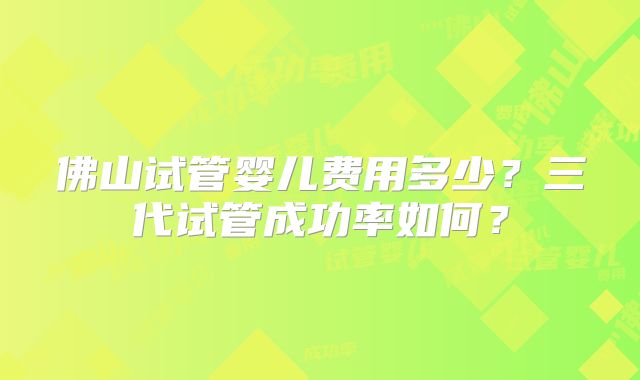 佛山试管婴儿费用多少?三代试管成功率如何?