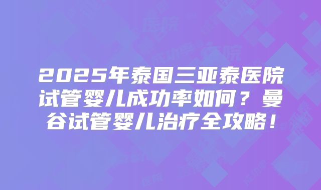 2025年泰国三亚泰医院试管婴儿成功率如何？曼谷试管婴儿治疗全攻略！