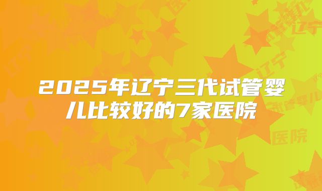 2025年辽宁三代试管婴儿比较好的7家医院