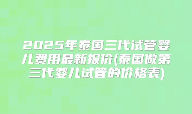 2025年泰国三代试管婴儿费用最新报价(泰国做第三代婴儿试管的价格表)