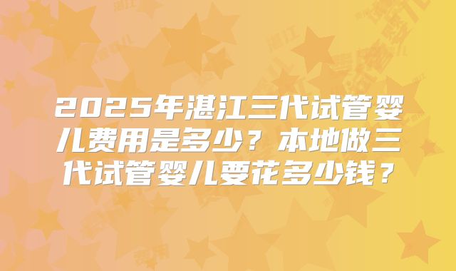 2025年湛江三代试管婴儿费用是多少？本地做三代试管婴儿要花多少钱？