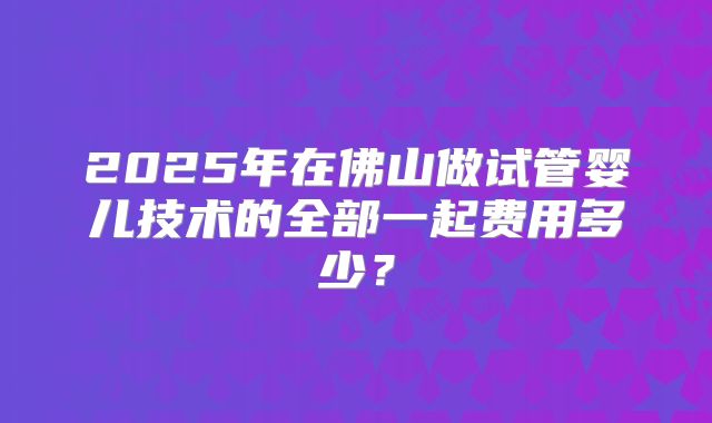 2025年在佛山做试管婴儿技术的全部一起费用多少?