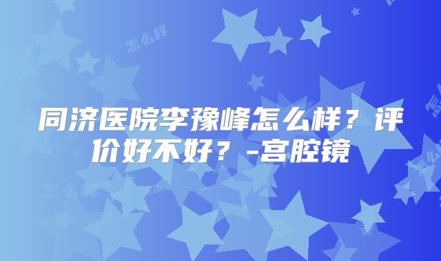 同济医院李豫峰怎么样?评价好不好?-宫腔镜