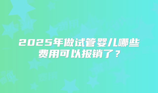 2025年做试管婴儿哪些费用可以报销了?