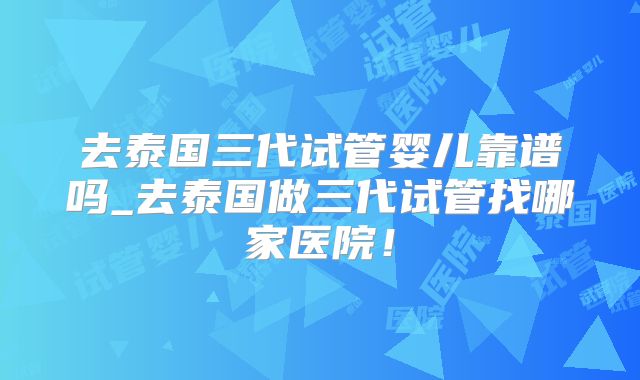 去泰国三代试管婴儿靠谱吗_去泰国做三代试管找哪家医院!