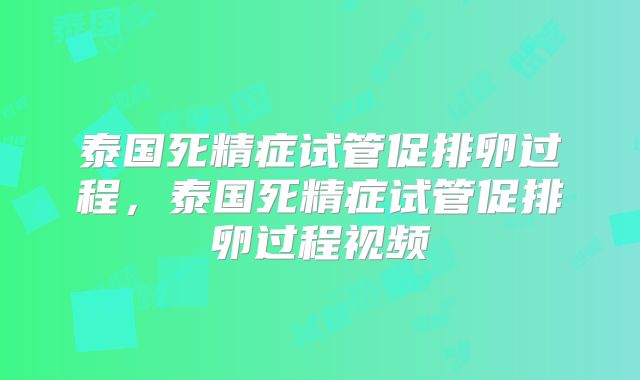 泰国死精症试管促排卵过程,泰国死精症试管促排卵过程视频