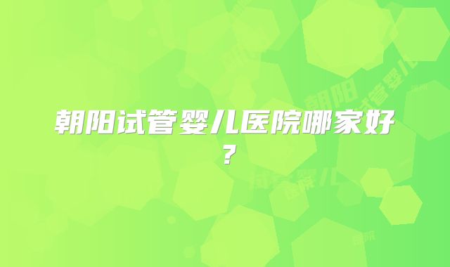 朝阳试管婴儿医院哪家好？