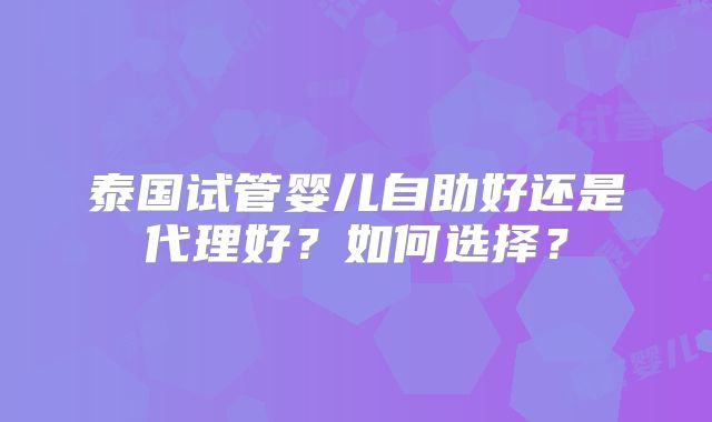 泰国试管婴儿自助好还是代理好?如何选择?