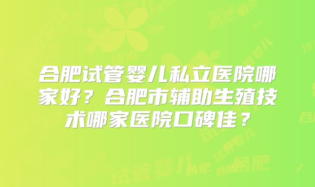 合肥试管婴儿私立医院哪家好？合肥市辅助生殖技术哪家医院口碑佳？