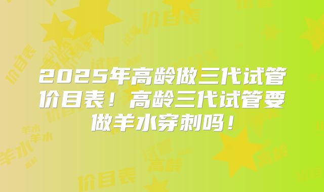 2025年高龄做三代试管价目表!高龄三代试管要做羊水穿刺吗!