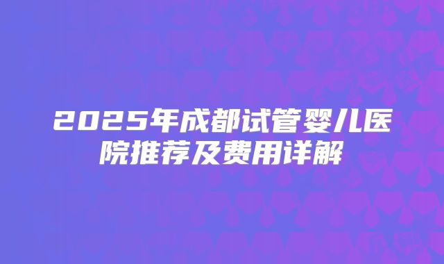 2025年成都试管婴儿医院推荐及费用详解
