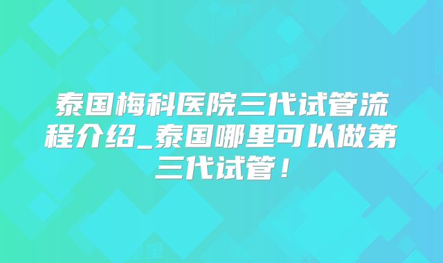泰国梅科医院三代试管流程介绍_泰国哪里可以做第三代试管！